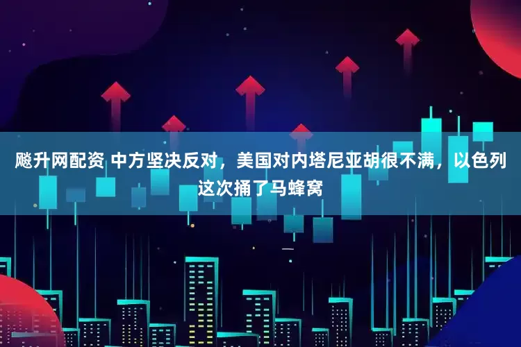 飚升网配资 中方坚决反对，美国对内塔尼亚胡很不满，以色列这次捅了马蜂窝
