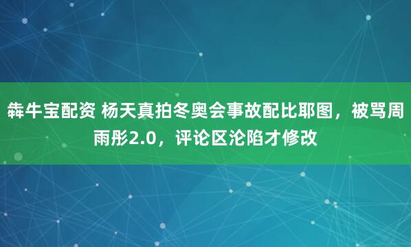 犇牛宝配资 杨天真拍冬奥会事故配比耶图，被骂周雨彤2.0，评论区沦陷才修改