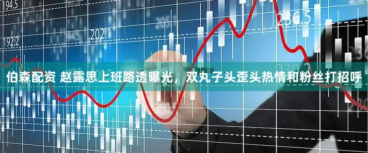 伯森配资 赵露思上班路透曝光,双丸子头歪头热情和粉丝打招呼