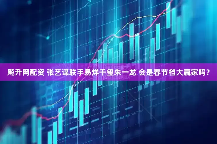 飚升网配资 张艺谋联手易烊千玺朱一龙 会是春节档大赢家吗？
