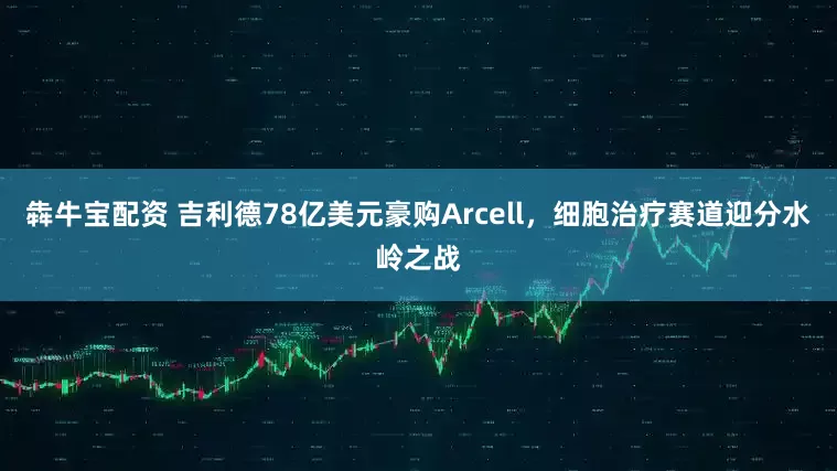 犇牛宝配资 吉利德78亿美元豪购Arcell，细胞治疗赛道迎分水岭之战