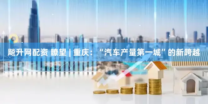 飚升网配资 瞭望 | 重庆：“汽车产量第一城”的新跨越