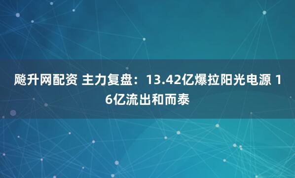飚升网配资 主力复盘：13.42亿爆拉阳光电源 16亿流出和而泰