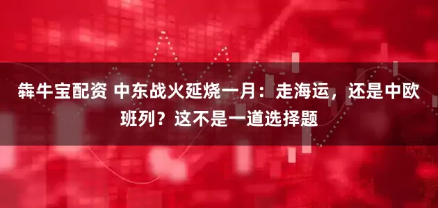 犇牛宝配资 中东战火延烧一月：走海运，还是中欧班列？这不是一道选择题
