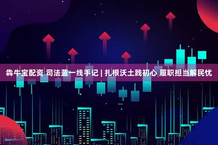 犇牛宝配资 司法蓝一线手记 | 扎根沃土践初心 履职担当解民忧