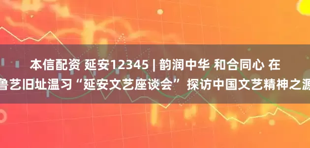 本信配资 延安12345 | 韵润中华 和合同心 在鲁艺旧址温习“延安文艺座谈会” 探访中国文艺精神之源