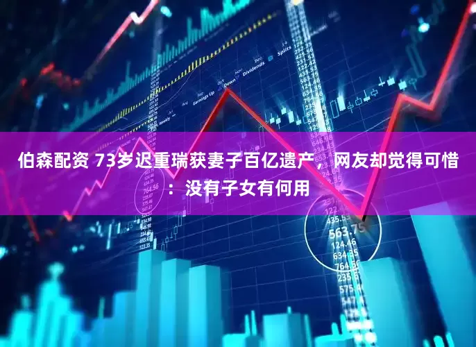 伯森配资 73岁迟重瑞获妻子百亿遗产，网友却觉得可惜：没有子女有何用