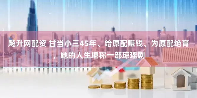 飚升网配资 甘当小三45年、给原配赚钱、为原配绝育，她的人生堪称一部琼瑶剧